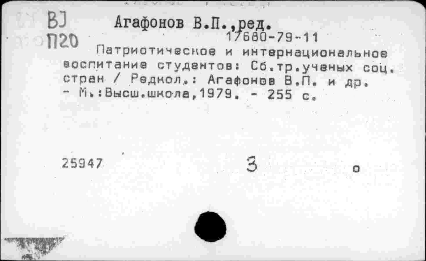 ﻿ВЗ Агафонов В.П.,ред.
17680-79-11
Патриотическое и интернациональное воспитание студентов: Сб.тр.ученых соц. стран / Реднол,: Агафонов 0.П. и др. - Мь:Высш.школа,1979. - 255 с.
25947
3
о